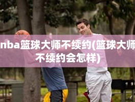 nba篮球大师不续约(篮球大师不续约会怎样)