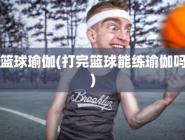 篮球瑜伽(打完篮球能练瑜伽吗)