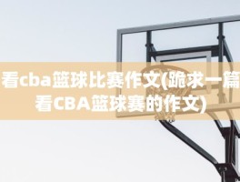 看cba篮球比赛作文(跪求一篇看CBA篮球赛的作文)