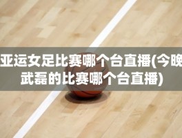 亚运女足比赛哪个台直播(今晚武磊的比赛哪个台直播)