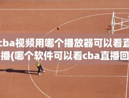 cba视频用哪个播放器可以看直播(哪个软件可以看cba直播回放)