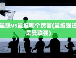 曼联vs曼城哪个厉害(曼城强还是曼联强)