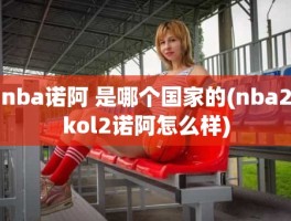 nba诺阿 是哪个国家的(nba2kol2诺阿怎么样)