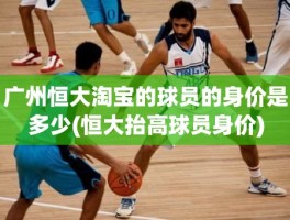广州恒大淘宝的球员的身价是多少(恒大抬高球员身价)