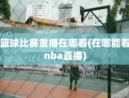 篮球比赛重播在哪看(在哪能看nba直播)