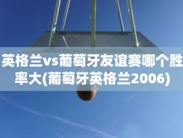 英格兰vs葡萄牙友谊赛哪个胜率大(葡萄牙英格兰2006)