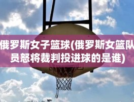 俄罗斯女子篮球(俄罗斯女篮队员怒将裁判投进球的是谁)