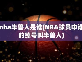 nba半兽人是谁(NBA球员中谁的绰号叫半兽人)