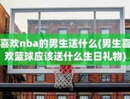 喜欢nba的男生送什么(男生喜欢篮球应该送什么生日礼物)