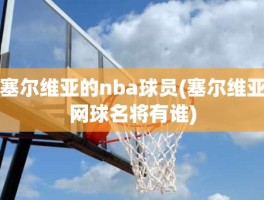 塞尔维亚的nba球员(塞尔维亚网球名将有谁)