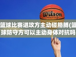 篮球比赛进攻方主动碰胳膊(篮球防守方可以主动身体对抗吗)