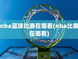 nba篮球比赛在哪看(nba比赛在哪看)