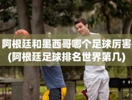 阿根廷和墨西哥哪个足球厉害(阿根廷足球排名世界第几)