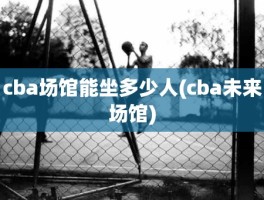 cba场馆能坐多少人(cba未来场馆)