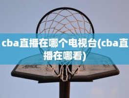 cba直播在哪个电视台(cba直播在哪看)