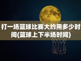 打一场篮球比赛大约用多少时间(篮球上下半场时间)