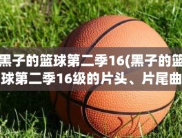 黑子的篮球第二季16(黑子的篮球第二季16级的片头、片尾曲是什么名字)