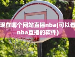 现在哪个网站直播nba(可以看nba直播的软件)