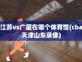 江苏vs广厦在哪个体育馆(cba天津山东录像)