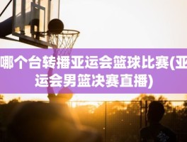 哪个台转播亚运会篮球比赛(亚运会男篮决赛直播)