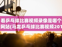 看乒乓球比赛视频录像是哪个网站(马龙乒乓球比赛视频2019)