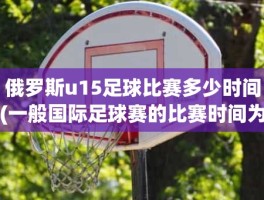 俄罗斯u15足球比赛多少时间(一般国际足球赛的比赛时间为)