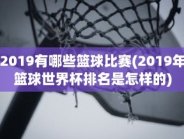 2019有哪些篮球比赛(2019年篮球世界杯排名是怎样的)