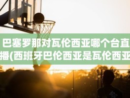 巴塞罗那对瓦伦西亚哪个台直播(西班牙巴伦西亚是瓦伦西亚吗)