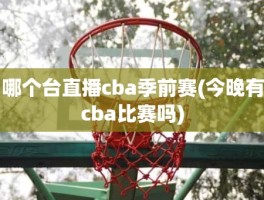 哪个台直播cba季前赛(今晚有cba比赛吗)