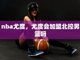 nba尤度，尤度会加盟北控男篮吗