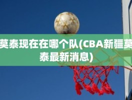 莫泰现在在哪个队(CBA新疆莫泰最新消息)