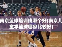 南京篮球培训班哪个好(南京儿童学篮球哪家比较好)