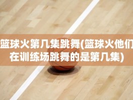 篮球火第几集跳舞(篮球火他们在训练场跳舞的是第几集)