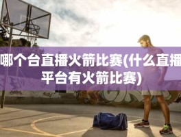 哪个台直播火箭比赛(什么直播平台有火箭比赛)