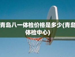 青岛八一体检价格是多少(青岛体检中心)