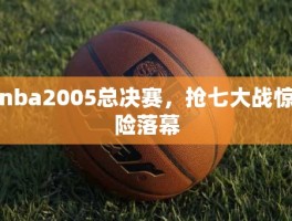 nba2005总决赛，抢七大战惊险落幕