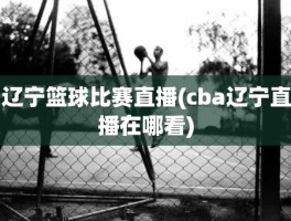 辽宁篮球比赛直播(cba辽宁直播在哪看)