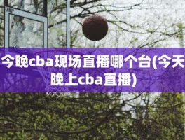 今晚cba现场直播哪个台(今天晚上cba直播)