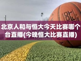 北京人和与恒大今天比赛哪个台直播(今晚恒大比赛直播)