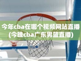 今年cba在哪个视频网站直播(今晚cba广东男篮直播)