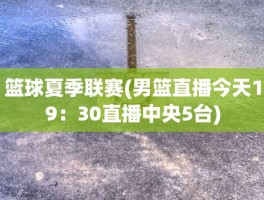 篮球夏季联赛(男篮直播今天19：30直播中央5台)