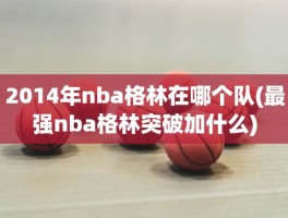 2014年nba格林在哪个队(最强nba格林突破加什么)