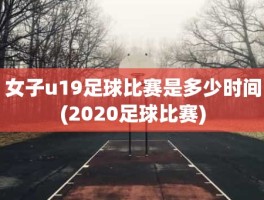 女子u19足球比赛是多少时间(2020足球比赛)