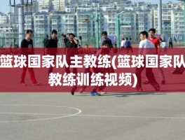 篮球国家队主教练(篮球国家队教练训练视频)