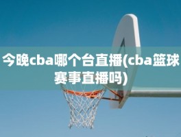 今晚cba哪个台直播(cba篮球赛事直播吗)