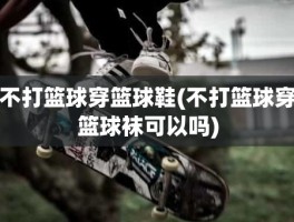 不打篮球穿篮球鞋(不打篮球穿篮球袜可以吗)