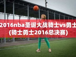 2016nba圣诞大战骑士vs勇士(骑士勇士2016总决赛)