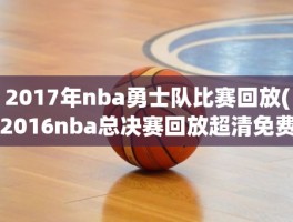 2017年nba勇士队比赛回放(2016nba总决赛回放超清免费)