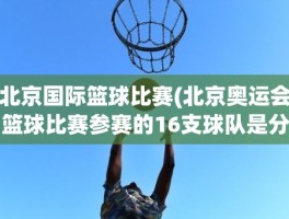 北京国际篮球比赛(北京奥运会篮球比赛参赛的16支球队是分别是哪些国家的)