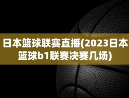 日本篮球联赛直播(2023日本篮球b1联赛决赛几场)